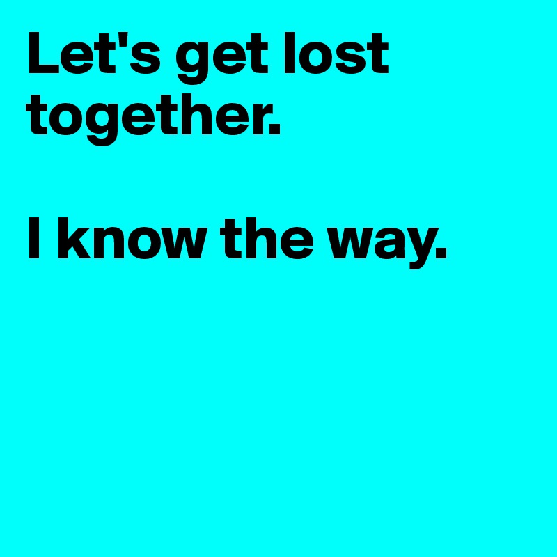 Let's get lost together.  

I know the way.



