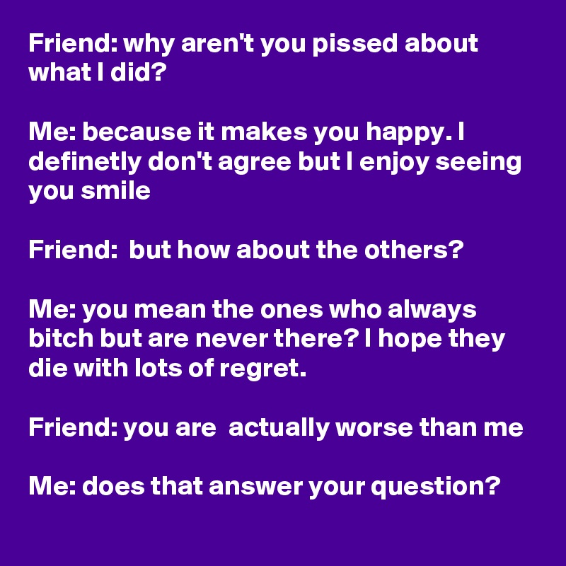 Friend: why aren't you pissed about what I did?

Me: because it makes you happy. I definetly don't agree but I enjoy seeing you smile

Friend:  but how about the others?

Me: you mean the ones who always bitch but are never there? I hope they die with lots of regret.

Friend: you are  actually worse than me

Me: does that answer your question?