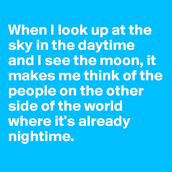 
When I look up at the sky in the daytime and I see the moon, it makes me think of the people on the other side of the world where it's already nightime.
