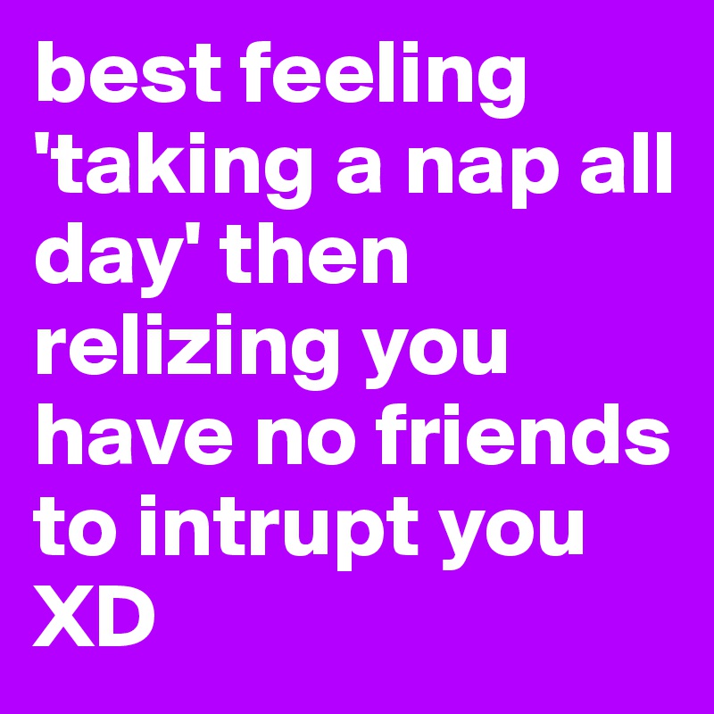 best feeling 'taking a nap all day' then relizing you have no friends to intrupt you XD