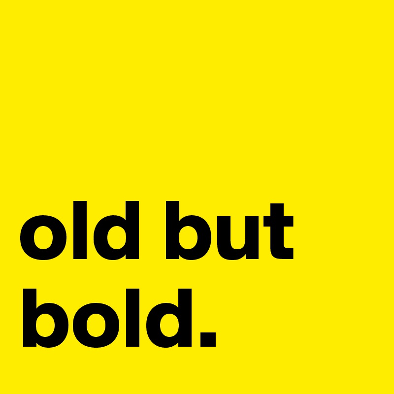 

old but bold.