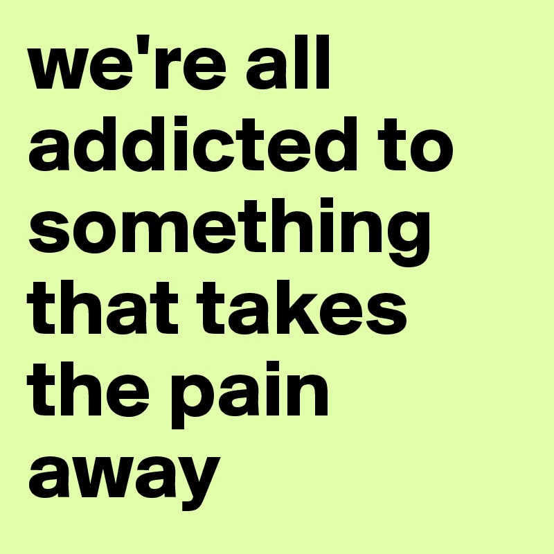 we're all addicted to something that takes the pain away