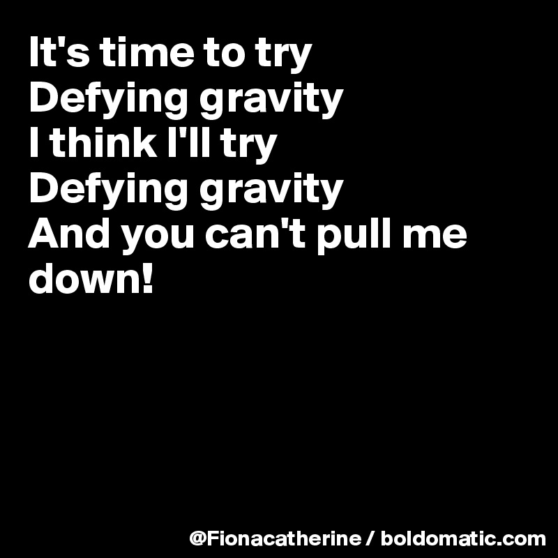 It's time to try
Defying gravity
I think I'll try
Defying gravity
And you can't pull me
down!




