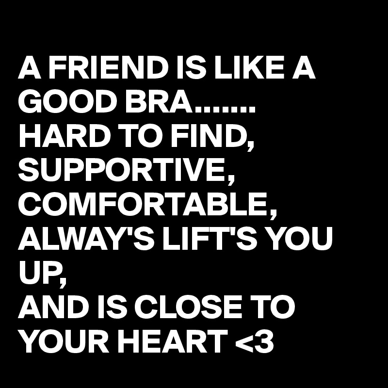 
A FRIEND IS LIKE A GOOD BRA.......
HARD TO FIND,
SUPPORTIVE,
COMFORTABLE,
ALWAY'S LIFT'S YOU UP,
AND IS CLOSE TO YOUR HEART <3