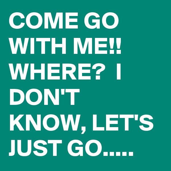 COME GO WITH ME!! WHERE?  I DON'T KNOW, LET'S JUST GO.....