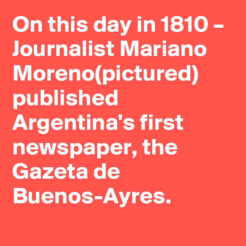 On this day in 1810 – Journalist Mariano Moreno(pictured) published Argentina's first newspaper, the Gazeta de Buenos-Ayres.
