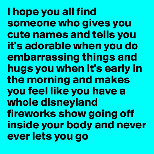 I hope you all find someone who gives you cute names and tells you it's adorable when you do embarrassing things and hugs you when it's early in the morning and makes you feel like you have a whole disneyland fireworks show going off inside your body and never ever lets you go