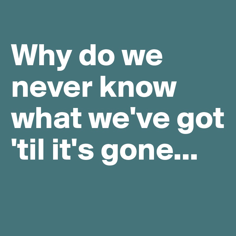 
Why do we never know what we've got 'til it's gone...
