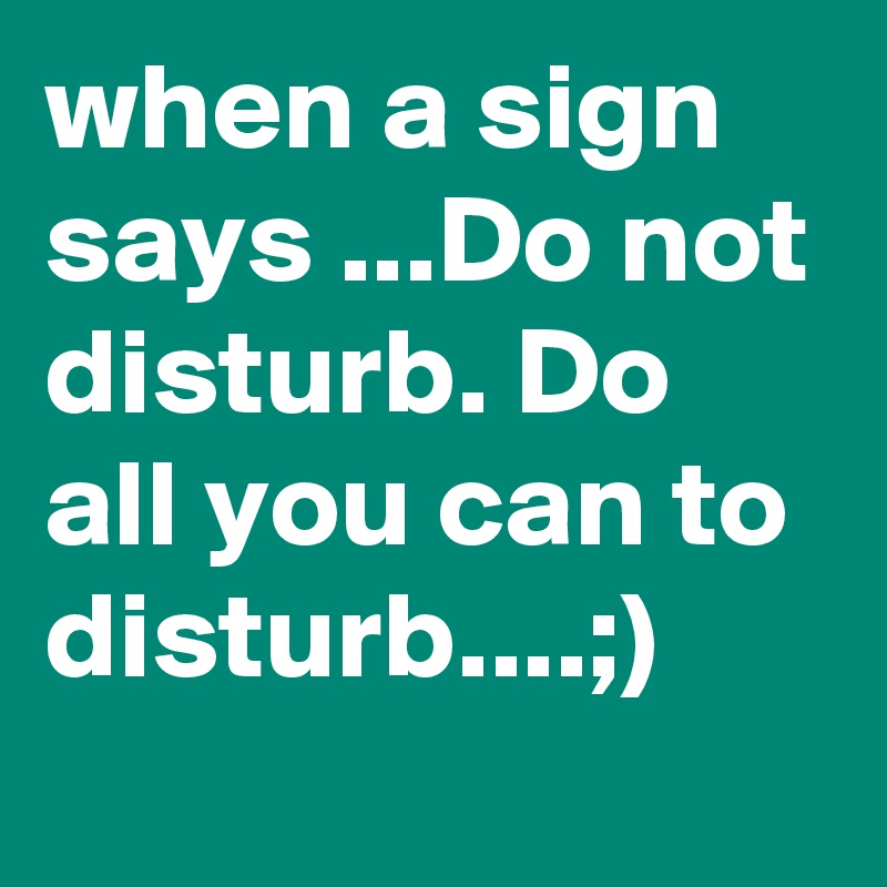 when a sign says ...Do not disturb. Do all you can to disturb....;)