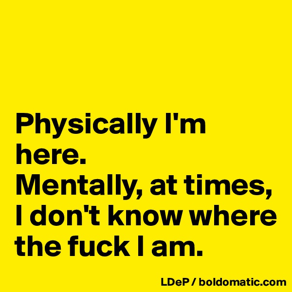 


Physically I'm here. 
Mentally, at times, I don't know where the fuck I am. 