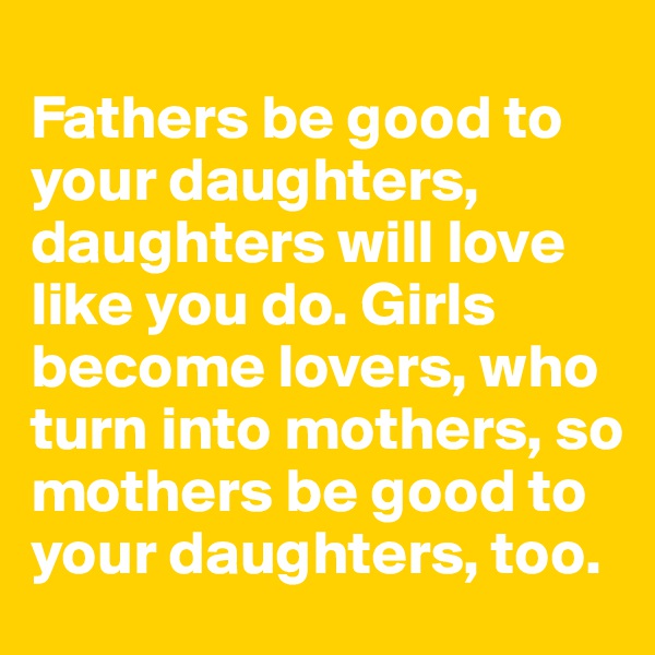 
Fathers be good to your daughters, daughters will love like you do. Girls become lovers, who turn into mothers, so mothers be good to your daughters, too.