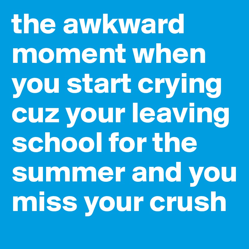 the awkward moment when you start crying cuz your leaving school for the summer and you miss your crush