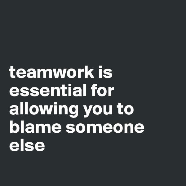 


teamwork is essential for allowing you to blame someone else
