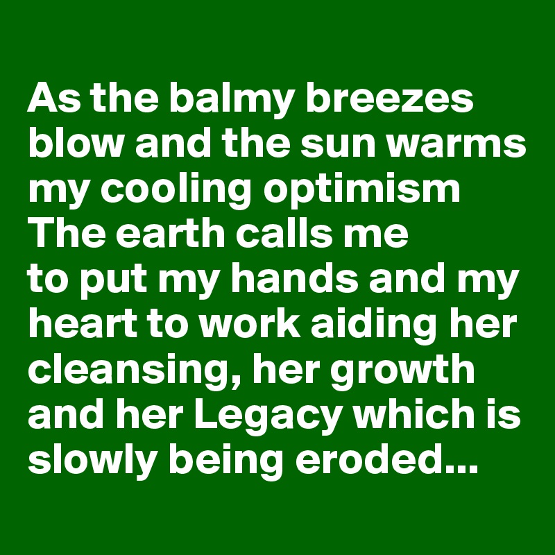
As the balmy breezes blow and the sun warms my cooling optimism
The earth calls me 
to put my hands and my heart to work aiding her cleansing, her growth and her Legacy which is slowly being eroded...