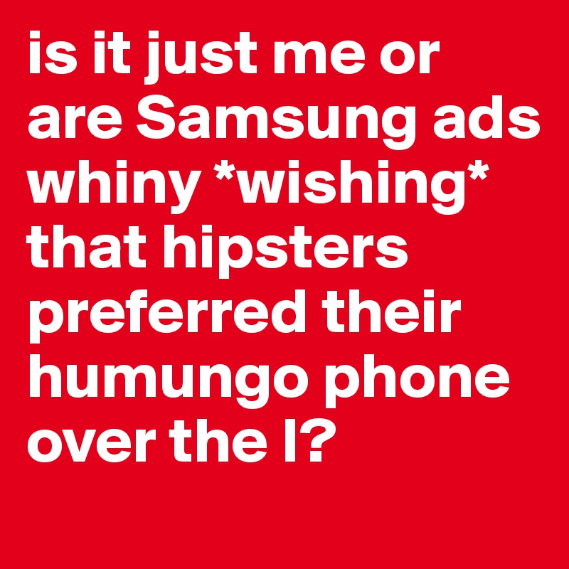 is it just me or are Samsung ads whiny *wishing* that hipsters preferred their humungo phone over the I?