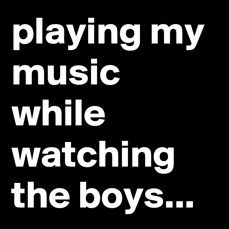 playing my music while watching the boys...