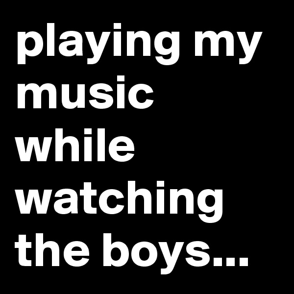 playing my music while watching the boys...