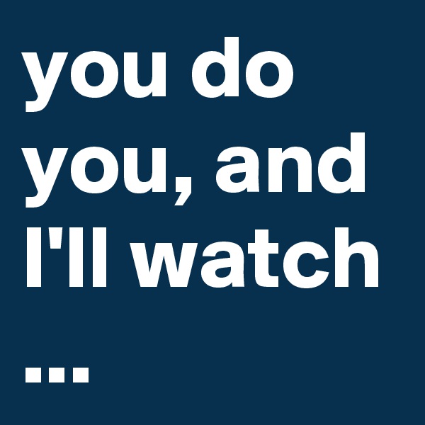you do you, and I'll watch ...