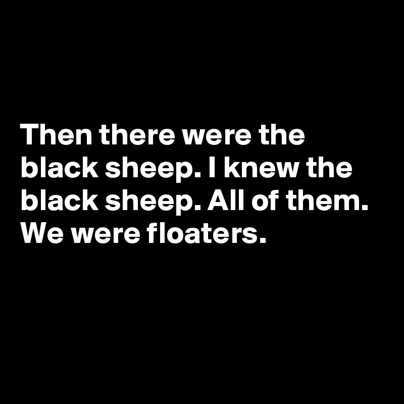 


Then there were the black sheep. I knew the black sheep. All of them. We were floaters.



