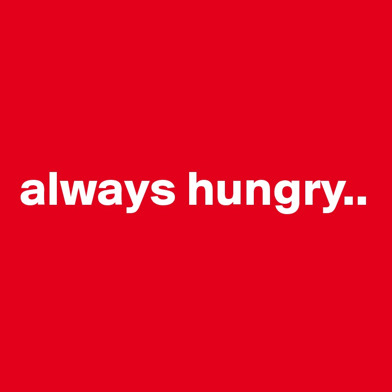 


always hungry..


