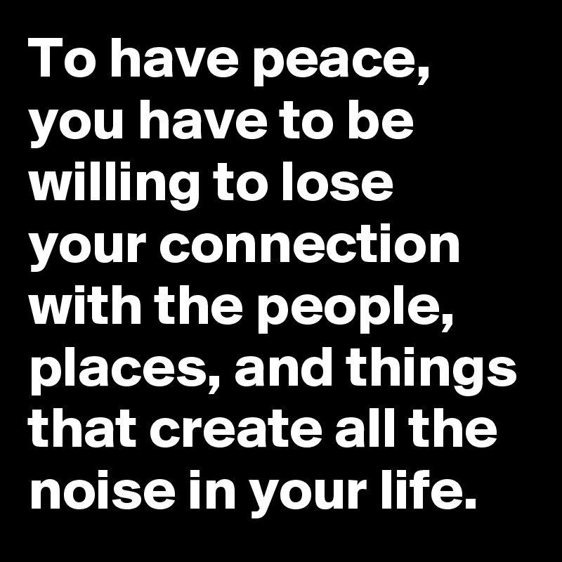 To have peace, you have to be willing to lose your connection with the people, places, and things that create all the noise in your life.