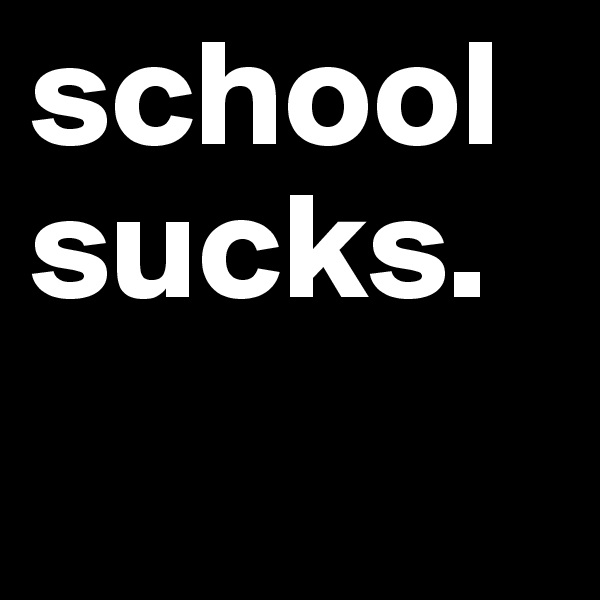 school sucks.
