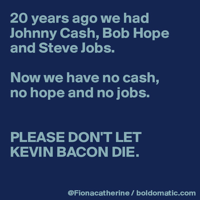 20 years ago we had 
Johnny Cash, Bob Hope
and Steve Jobs.

Now we have no cash,
no hope and no jobs.


PLEASE DON'T LET 
KEVIN BACON DIE.

