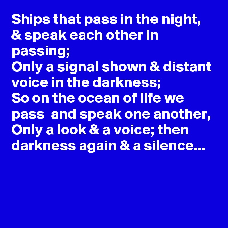Ships that pass in the night, & speak each other in passing;
Only a signal shown & distant voice in the darkness;
So on the ocean of life we  pass  and speak one another,
Only a look & a voice; then darkness again & a silence...


