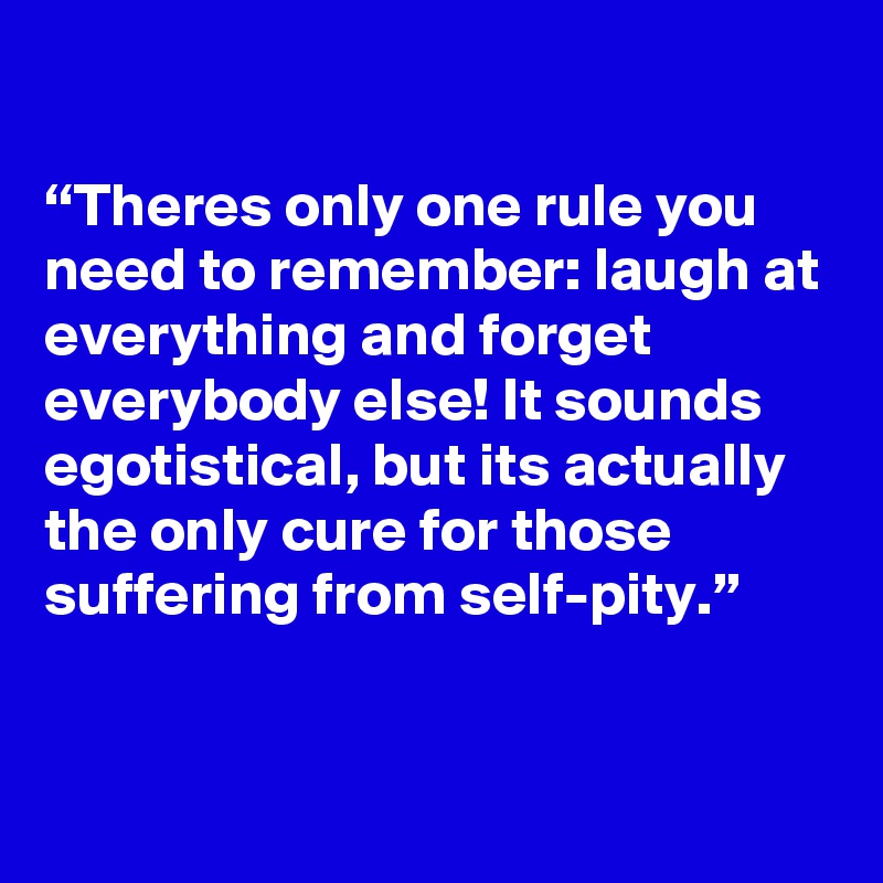 

“Theres only one rule you need to remember: laugh at everything and forget everybody else! It sounds egotistical, but its actually the only cure for those suffering from self-pity.”



