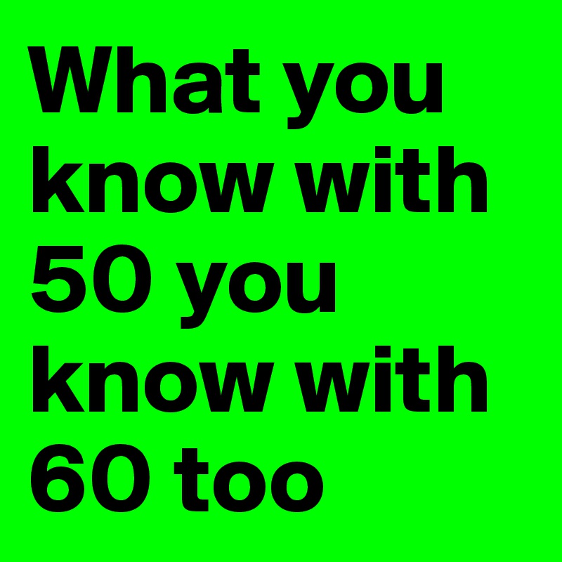 What you know with 50 you know with 60 too 