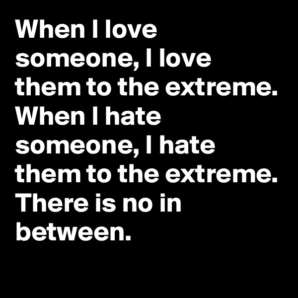 When I love someone, I love them to the extreme.
When I hate someone, I hate them to the extreme.
There is no in between.