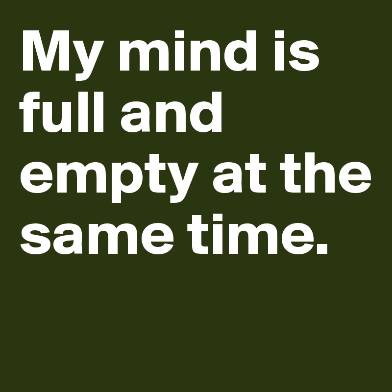My mind is full and empty at the same time. 
