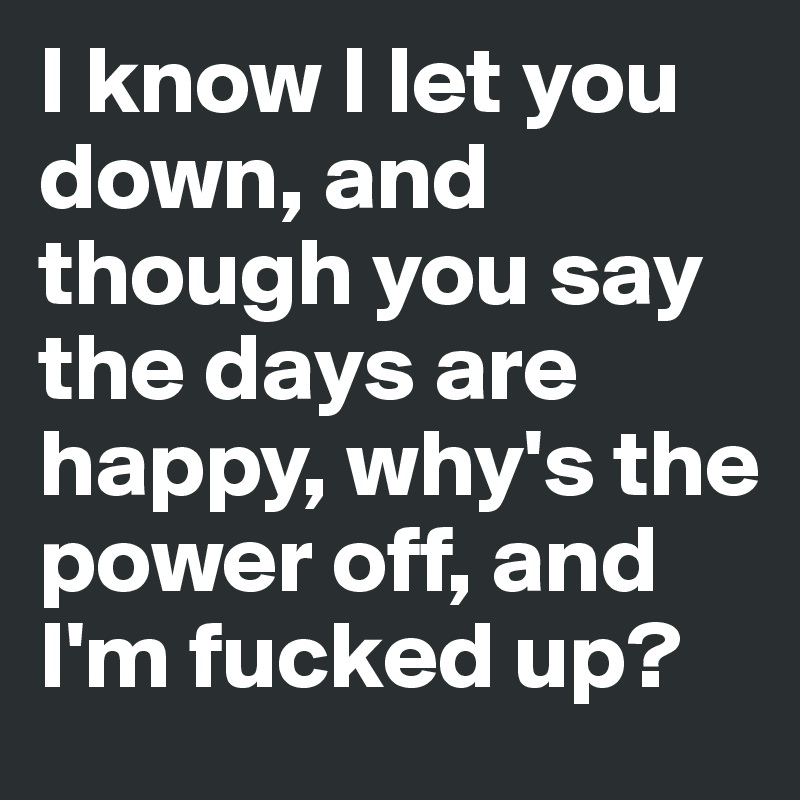 I know I let you down, and though you say the days are happy, why's the power off, and I'm fucked up?