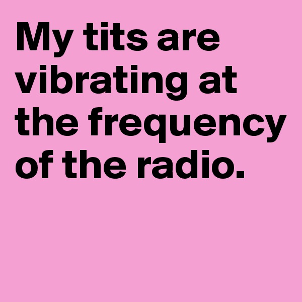 My tits are vibrating at the frequency of the radio.

