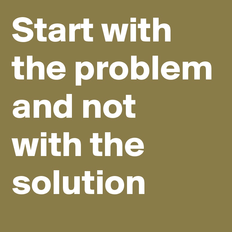 Start with the problem and not with the solution