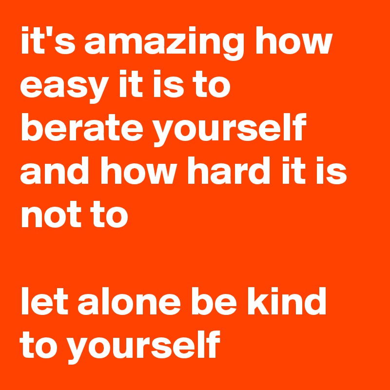 it's amazing how easy it is to berate yourself and how hard it is not to

let alone be kind to yourself