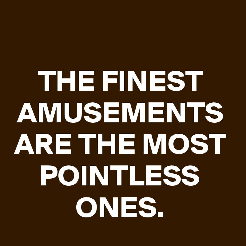 
THE FINEST AMUSEMENTS ARE THE MOST POINTLESS ONES.