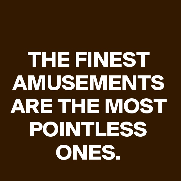 
THE FINEST AMUSEMENTS ARE THE MOST POINTLESS ONES.