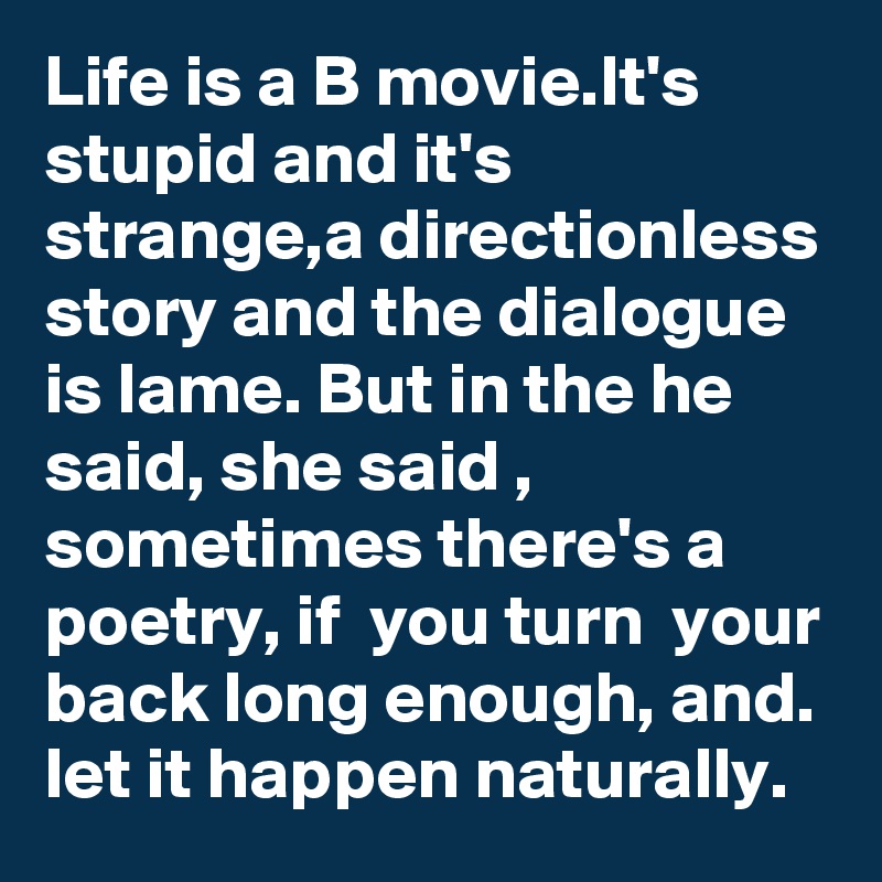 Life is a B movie.It's stupid and it's strange,a directionless story and the dialogue is lame. But in the he said, she said , sometimes there's a poetry, if  you turn  your back long enough, and. let it happen naturally.