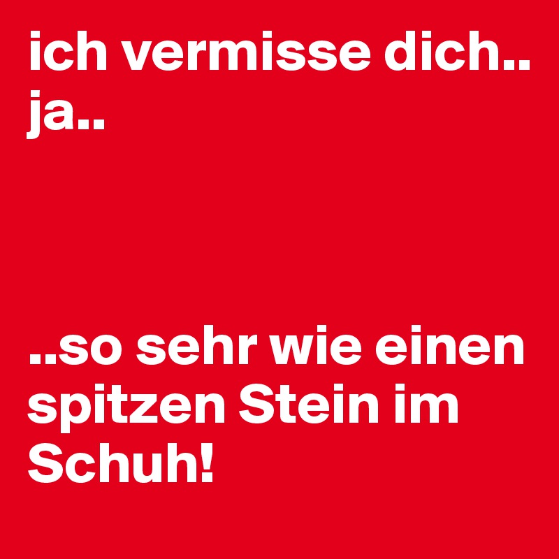 ich vermisse dich.. 
ja.. 



..so sehr wie einen spitzen Stein im Schuh! 