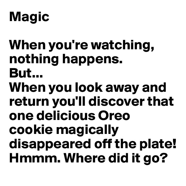 Magic

When you're watching, nothing happens. 
But...
When you look away and return you'll discover that one delicious Oreo cookie magically disappeared off the plate! Hmmm. Where did it go?
