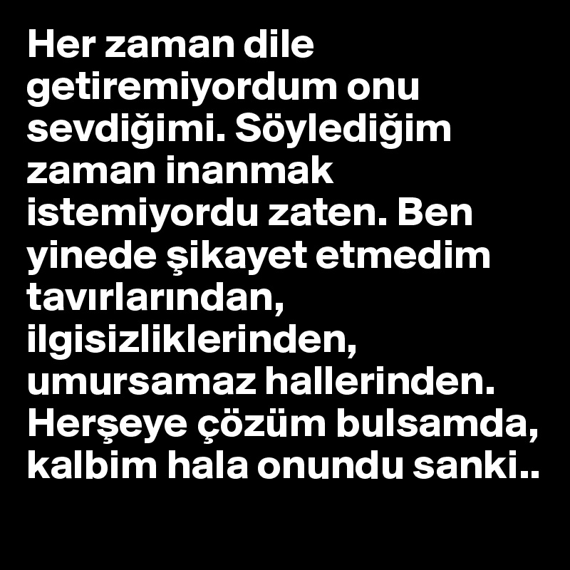 Her zaman dile getiremiyordum onu sevdigimi. Söyledigim zaman inanmak istemiyordu zaten. Ben yinede sikayet etmedim tavirlarindan, ilgisizliklerinden, umursamaz hallerinden. Herseye çözüm bulsamda, kalbim hala onundu sanki..