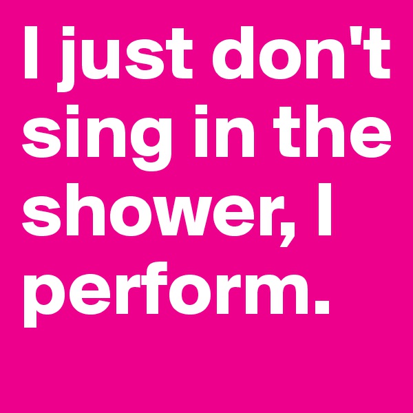 I just don't sing in the shower, I perform.