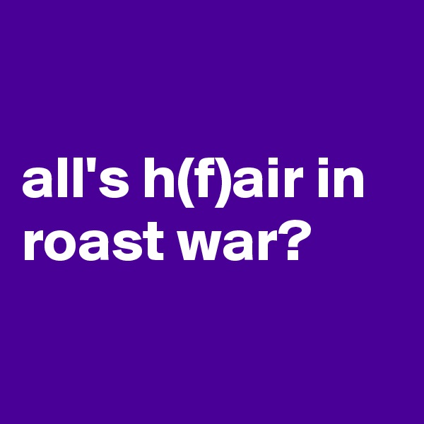 

all's h(f)air in roast war?

