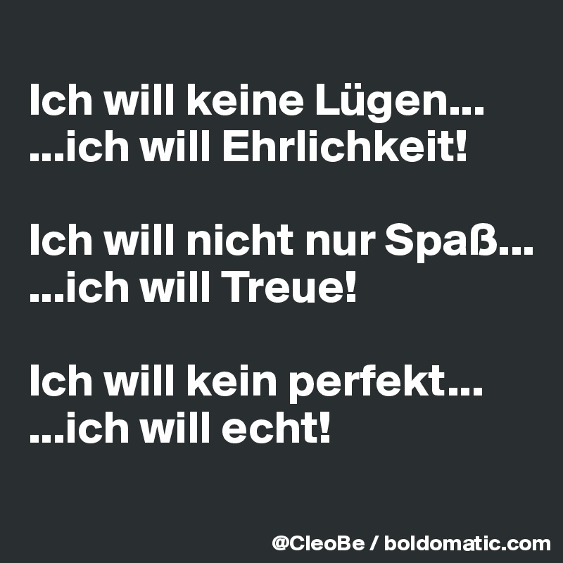 
Ich will keine Lügen...
...ich will Ehrlichkeit!

Ich will nicht nur Spaß...
...ich will Treue!

Ich will kein perfekt...
...ich will echt!
