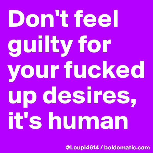 Don't feel guilty for your fucked up desires, it's human