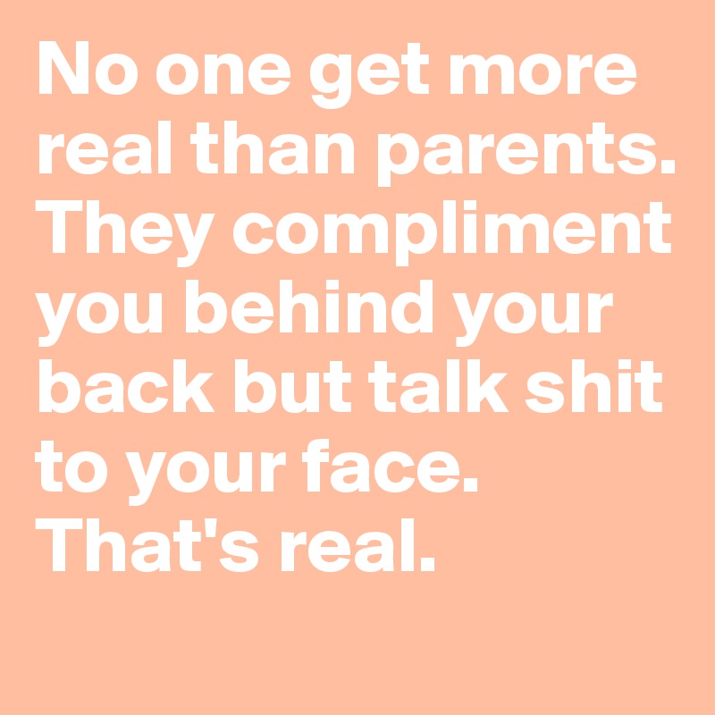 No one get more real than parents. They compliment you behind your back but talk shit to your face. That's real.