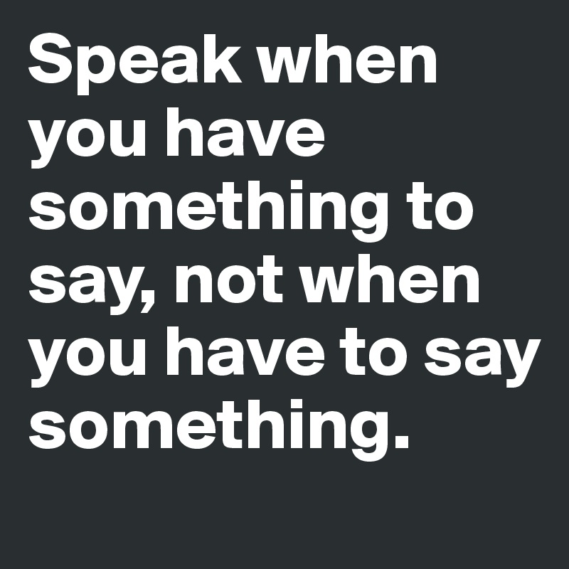 Speak when you have something to say, not when you have to say something.