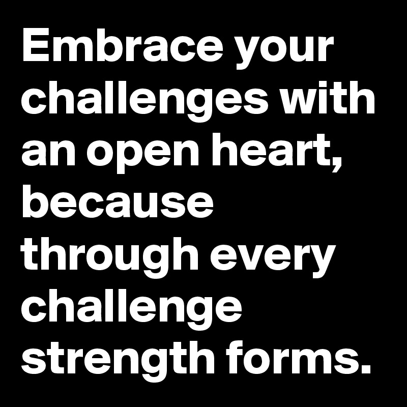 Embrace your challenges with an open heart, because through every challenge strength forms.
