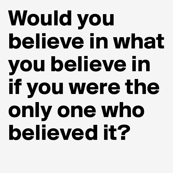 Would you believe in what you believe in if you were the only one who believed it?